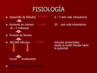 FISIOLOGÍA
 Desarrollo de folículos 6 – 7 sem vida intrauterina
 Aumento en número 20 sem vida intrauterina
(6 – 7 millones)
 Proceso de Atresia
 300.000 folículos folículos primordiales
desde la recién Nacida hasta
la pubertad
Crecer Involucionar
 300-400 alcanzan Ovulación
 