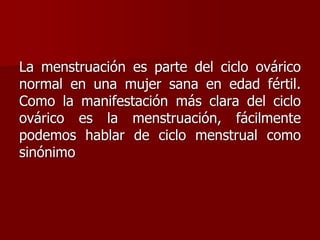La menstruación es parte del ciclo ovárico
normal en una mujer sana en edad fértil.
Como la manifestación más clara del ciclo
ovárico es la menstruación, fácilmente
podemos hablar de ciclo menstrual como
sinónimo
 