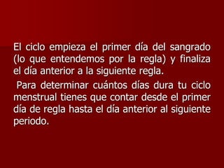 El ciclo empieza el primer día del sangrado
(lo que entendemos por la regla) y finaliza
el día anterior a la siguiente regla.
Para determinar cuántos días dura tu ciclo
menstrual tienes que contar desde el primer
día de regla hasta el día anterior al siguiente
periodo.
 