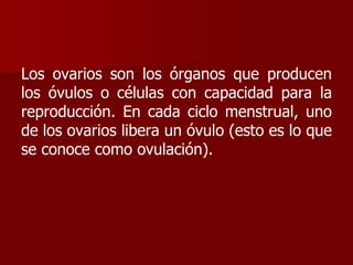 Los ovarios son los órganos que producen
los óvulos o células con capacidad para la
reproducción. En cada ciclo menstrual, uno
de los ovarios libera un óvulo (esto es lo que
se conoce como ovulación).
 