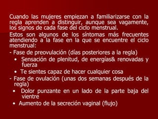 Cuando las mujeres empiezan a familiarizarse con la
regla aprenden a distinguir, aunque sea vagamente,
los signos de cada fase del ciclo menstrual.
Estos son algunos de los síntomas más frecuentes
atendiendo a la fase en la que se encuentre el ciclo
menstrual:
- Fase de preovulación (días posteriores a la regla)
• Sensación de plenitud, de energías& renovadas y
fuerza
• Te sientes capaz de hacer cualquier cosa
- Fase de ovulación (unas dos semanas después de la
regla)
• Dolor punzante en un lado de la parte baja del
vientre
• Aumento de la secreción vaginal (flujo)
 