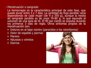 - Menstruación o sangrado
La hemorragia es la característica principal de esta fase, que
puede durar entre 3 y 7 días. La cantidad de flujo perdido varía
dependiendo de cada mujer (de 9 a 350 g), aunque la media
de sangrado perdido es de unos 70-80 g, lo que equivale al
volumen de una taza de té. El 90 por ciento se expulsa durante
los primeros 3 días de regla. Otros síntomas propios de la
menstruación son:
• Dolores en el bajo vientre (parecidos a los retortijones)
• Dolor de espalda y piernas
• Mareos
• Náuseas y vómitos
• Diarrea
 