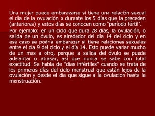 Una mujer puede embarazarse si tiene una relación sexual
el día de la ovulación o durante los 5 días que la preceden
(anteriores) y estos días se conocen como “período fértil”.
Por ejemplo: en un ciclo que dura 28 días, la ovulación, o
salida de un óvulo, es alrededor del día 14 del ciclo y en
ese caso se podría embarazar si tiene relaciones sexuales
entre el día 9 del ciclo y el día 14. Esto puede variar mucho
de un mes a otro, porque la salida del óvulo se puede
adelantar o atrasar, así que nunca se sabe con total
exactitud. Se habla de “días infértiles” cuando se trata de
los primeros días del ciclo menstrual que están lejos de la
ovulación y desde el día que sigue a la ovulación hasta la
menstruación.
 