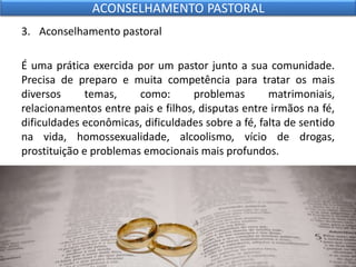 3. Aconselhamento pastoral
É uma prática exercida por um pastor junto a sua comunidade.
Precisa de preparo e muita competência para tratar os mais
diversos temas, como: problemas matrimoniais,
relacionamentos entre pais e filhos, disputas entre irmãos na fé,
dificuldades econômicas, dificuldades sobre a fé, falta de sentido
na vida, homossexualidade, alcoolismo, vício de drogas,
prostituição e problemas emocionais mais profundos.
ACONSELHAMENTO PASTORAL
 