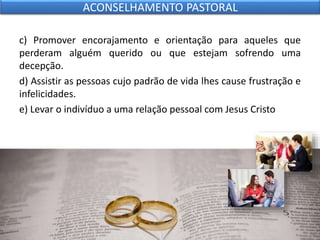 c) Promover encorajamento e orientação para aqueles que
perderam alguém querido ou que estejam sofrendo uma
decepção.
d) Assistir as pessoas cujo padrão de vida lhes cause frustração e
infelicidades.
e) Levar o indivíduo a uma relação pessoal com Jesus Cristo
ACONSELHAMENTO PASTORAL
 