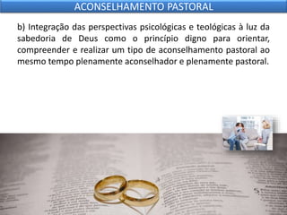 b) Integração das perspectivas psicológicas e teológicas à luz da
sabedoria de Deus como o princípio digno para orientar,
compreender e realizar um tipo de aconselhamento pastoral ao
mesmo tempo plenamente aconselhador e plenamente pastoral.
ACONSELHAMENTO PASTORAL
 