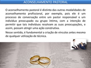 O aconselhamento pastoral é distinto das outras modalidades de
aconselhamento profissional, por exemplo, pois ele é um
processo de conversação entre um pastor responsável e um
indivíduo preocupado ou grupo íntimo, com a intenção de
permitir que tais indivíduos resolvam as suas preocupações, e
assim, possam atingir uma ação construtiva.
Nesse sentido, é fundamental a criação de vínculos antes mesmo
de qualquer utilização de técnica.
ACONSELHAMENTO PASTORAL
 