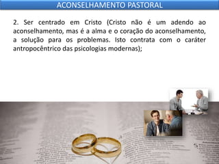 2. Ser centrado em Cristo (Cristo não é um adendo ao
aconselhamento, mas é a alma e o coração do aconselhamento,
a solução para os problemas. Isto contrata com o caráter
antropocêntrico das psicologias modernas);
ACONSELHAMENTO PASTORAL
 