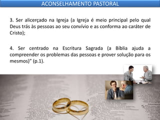 3. Ser alicerçado na Igreja (a Igreja é meio principal pelo qual
Deus trás às pessoas ao seu convívio e as conforma ao caráter de
Cristo);
4. Ser centrado na Escritura Sagrada (a Bíblia ajuda a
compreender os problemas das pessoas e prover solução para os
mesmos)” (p.1).
ACONSELHAMENTO PASTORAL
 