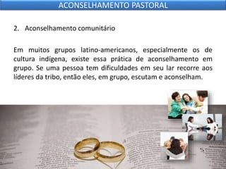 2. Aconselhamento comunitário
Em muitos grupos latino-americanos, especialmente os de
cultura indígena, existe essa prática de aconselhamento em
grupo. Se uma pessoa tem dificuldades em seu lar recorre aos
líderes da tribo, então eles, em grupo, escutam e aconselham.
ACONSELHAMENTO PASTORAL
 