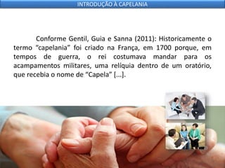 Conforme Gentil, Guia e Sanna (2011): Historicamente o
termo “capelania” foi criado na França, em 1700 porque, em
tempos de guerra, o rei costumava mandar para os
acampamentos militares, uma relíquia dentro de um oratório,
que recebia o nome de “Capela” [...].
INTRODUÇÃO À CAPELANIA
 