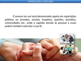 É comum ter um local denominado capela em repartições
públicas ou privadas, escolas, hospitais, quartéis, presídios,
universidades etc., onde o capelão atende às pessoas e essas
podem também exercitar a sua fé.
INTRODUÇÃO À CAPELANIA
 