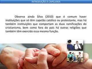 Observa ainda Silva (2010) que é comum haver
instituições que só têm capelão católico ou protestante, mas há
também instituições que comportam as duas ramificações do
cristianismo, bem como fora do país há outras religiões que
também têm exercido essa mesma função.
INTRODUÇÃO À CAPELANIA
 