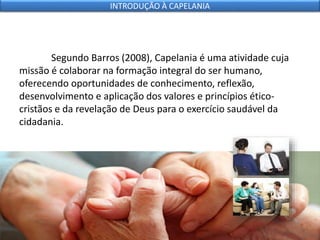 Segundo Barros (2008), Capelania é uma atividade cuja
missão é colaborar na formação integral do ser humano,
oferecendo oportunidades de conhecimento, reflexão,
desenvolvimento e aplicação dos valores e princípios ético-
cristãos e da revelação de Deus para o exercício saudável da
cidadania.
INTRODUÇÃO À CAPELANIA
 