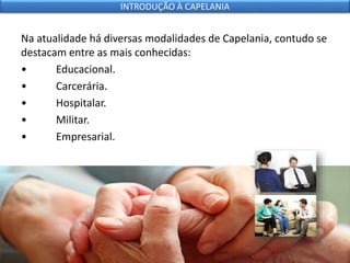 Na atualidade há diversas modalidades de Capelania, contudo se
destacam entre as mais conhecidas:
• Educacional.
• Carcerária.
• Hospitalar.
• Militar.
• Empresarial.
INTRODUÇÃO À CAPELANIA
 