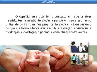 O capelão, seja qual for o contexto em que os tiver
inserido, tem a missão de ajudar a pessoa em seu crescimento
utilizando os instrumentos próprios da ajuda cristã ou pastoral,
os quais já foram citados acima a bíblia, a oração, a visitação, a
meditação, a exortação, o perdão, a comunhão, dentre outros.
CONCLUSÃO
 