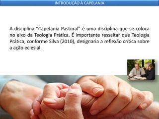 A disciplina “Capelania Pastoral” é uma disciplina que se coloca
no eixo da Teologia Prática. É importante ressaltar que Teologia
Prática, conforme Silva (2010), designaria a reflexão crítica sobre
a ação eclesial.
INTRODUÇÃO À CAPELANIA
 
