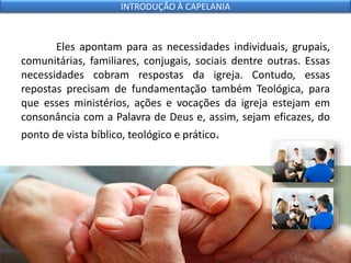 Eles apontam para as necessidades individuais, grupais,
comunitárias, familiares, conjugais, sociais dentre outras. Essas
necessidades cobram respostas da igreja. Contudo, essas
repostas precisam de fundamentação também Teológica, para
que esses ministérios, ações e vocações da igreja estejam em
consonância com a Palavra de Deus e, assim, sejam eficazes, do
ponto de vista bíblico, teológico e prático.
INTRODUÇÃO À CAPELANIA
 