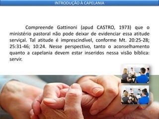 Compreende Gattinoni (apud CASTRO, 1973) que o
ministério pastoral não pode deixar de evidenciar essa atitude
serviçal. Tal atitude é imprescindível, conforme Mt. 20:25-28;
25:31-46; 10:24. Nesse perspectivo, tanto o aconselhamento
quanto a capelania devem estar inseridos nessa visão bíblica:
servir.
INTRODUÇÃO À CAPELANIA
 