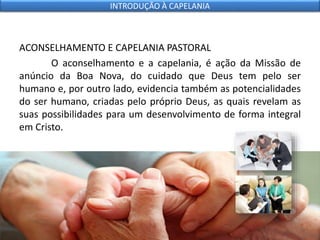 ACONSELHAMENTO E CAPELANIA PASTORAL
O aconselhamento e a capelania, é ação da Missão de
anúncio da Boa Nova, do cuidado que Deus tem pelo ser
humano e, por outro lado, evidencia também as potencialidades
do ser humano, criadas pelo próprio Deus, as quais revelam as
suas possibilidades para um desenvolvimento de forma integral
em Cristo.
INTRODUÇÃO À CAPELANIA
 