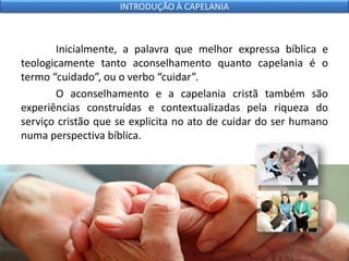 Inicialmente, a palavra que melhor expressa bíblica e
teologicamente tanto aconselhamento quanto capelania é o
termo “cuidado”, ou o verbo “cuidar”.
O aconselhamento e a capelania cristã também são
experiências construídas e contextualizadas pela riqueza do
serviço cristão que se explicita no ato de cuidar do ser humano
numa perspectiva bíblica.
INTRODUÇÃO À CAPELANIA
 