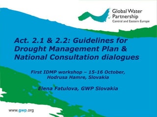 Act. 2.1 & 2.2: Guidelines for
Drought Management Plan &
National Consultation dialogues
First IDMP workshop – 15-16 October,
Hodrusa Hamre, Slovakia

Elena Fatulova, GWP Slovakia

 