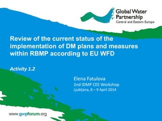 Review of the current status of the
implementation of DM plans and measures
within RBMP according to EU WFD
Activity 1.2
Elena Fatulova
2nd IDMP CEE Workshop
Ljubljana, 8 – 9 April 2014
 