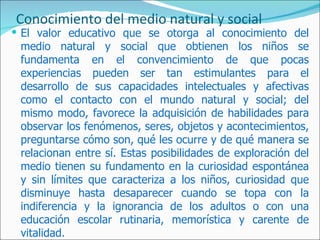 Conocimiento del medio natural y social
 El valor educativo que se otorga al conocimiento del
 medio natural y social que obtienen los niños se
 fundamenta en el convencimiento de que pocas
 experiencias pueden ser tan estimulantes para el
 desarrollo de sus capacidades intelectuales y afectivas
 como el contacto con el mundo natural y social; del
 mismo modo, favorece la adquisición de habilidades para
 observar los fenómenos, seres, objetos y acontecimientos,
 preguntarse cómo son, qué les ocurre y de qué manera se
 relacionan entre sí. Estas posibilidades de exploración del
 medio tienen su fundamento en la curiosidad espontánea
 y sin límites que caracteriza a los niños, curiosidad que
 disminuye hasta desaparecer cuando se topa con la
 indiferencia y la ignorancia de los adultos o con una
 educación escolar rutinaria, memorística y carente de
 vitalidad.
 
