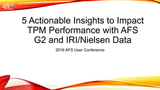 5 Actionable Insights to Impact
TPM Performance with AFS
G2 and IRI/Nielsen Data
2016 AFS User Conference
 