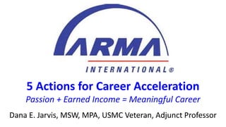 5 Actions for Career Acceleration
Passion + Earned Income = Meaningful Career
Dana E. Jarvis, MSW, MPA, USMC Veteran, Adjunct Professor
 