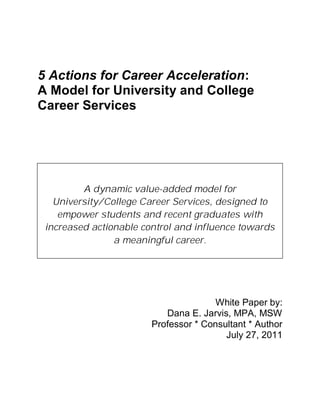 5 Actions for Career Acceleration:
         A Model for University and College
         Career Services




                    A dynamic value-added model for
              University/College Career Services, designed to
               empower students and recent graduates with
            increased actionable control and influence towards
                           a meaningful career.




                                                                    White Paper by:
                                                        Dana E. Jarvis, MPA, MSW
                                                     Professor * Consultant * Author
                                                                      July 27, 2011




5 Actions for Career Acceleration: A Model for University and College Career Services   Page 0
 