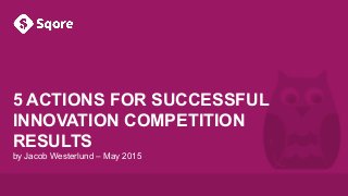 Sqore. It’s official.
5 ACTIONS FOR SUCCESSFUL
INNOVATION COMPETITION
RESULTS
by Jacob Westerlund – May 2015
 