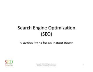 Search Engine Optimization 
          (SEO)
 5 Action Steps for an Instant Boost




           Copyright 2009, All Rights Reserved –
                                                   1
            Attraction Marketing Formula, LLC
 