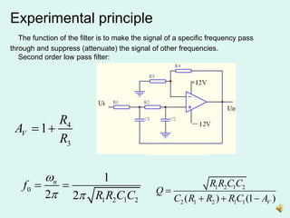 Experimental principle
The function of the filter is to make the signal of a specific frequency pass
through and suppress (attenuate) the signal of other frequencies.
Second order low pass filter:
0
1 2 1 2
1
2 2
n
f
R R C C

 
  1 2 1 2
2 1 2 1 1
( ) (1 )
V
R R C C
Q
C R R R C A

  
4
3
1
V
R
A
R
 
 