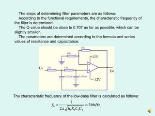 The steps of determining filter parameters are as follows:
According to the functional requirements, the characteristic frequency of
the filter is determined.
The Q value should be close to 0.707 as far as possible, which can be
slightly smaller.
The parameters are determined according to the formula and series
values of resistance and capacitance.
The characteristic frequency of the low-pass filter is calculated as follows:
0
1 2 1 2
1
366
2
f Hz
R R C C

 
 