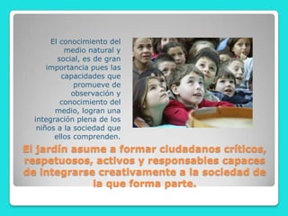 El conocimiento del
           medio natural y
         social, es de gran
      importancia pues las
          capacidades que
              promueve de
             observación y
          conocimiento del
        medio, logran una
  integración plena de los
   niños a la sociedad que
        ellos comprenden.
El jardín asume a formar ciudadanos críticos,
respetuosos, activos y responsables capaces
de integrarse creativamente a la sociedad de
             la que forma parte.
 