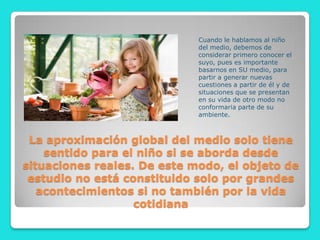 Cuando le hablamos al niño
                             del medio, debemos de
                             considerar primero conocer el
                             suyo, pues es importante
                             basarnos en SU medio, para
                             partir a generar nuevas
                             cuestiones a partir de él y de
                             situaciones que se presentan
                             en su vida de otro modo no
                             conformaria parte de su
                             ambiente.



 La aproximación global del medio solo tiene
    sentido para el niño si se aborda desde
situaciones reales. De este modo, el objeto de
 estudio no está constituido solo por grandes
   acontecimientos si no también por la vida
                   cotidiana
 