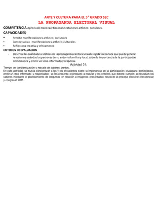 ARTE Y CULTURA PARA EL 5° GRADO SEC
LA PROPAGANDA ELECTORAL VISUAL
COMPETENCIA Apreciade maneracrítica manifestaciones artístico- culturales.
CAPACIDADES
• Percibe manifestaciones artístico- culturales
• Contextualiza manifestaciones artístico-culturales
• Reflexiona creativa y críticamente
CRITERIOS DE EVALUACION
- Describe lascualidadesestéticasde lapropagandaelectoral visualelegidayreconoce quepuedegenerar
reaccionesentodas laspersonasde su entornofamiliarylocal,sobre la importanciade la participación
democrática y emitir un voto informado y responsa
Actividad 01:
Tiempo de concientización y rescate de saberes previos.
En esta actividad se busca concientizar a las y los estudiantes sobre la importancia de la participación ciudadana democrática,
emitir un voto informado y responsable; se les presenta el producto a realizar y los criterios que deberá cumplir; se rescatan los
saberes mediante el planteamiento de preguntas en relación a imágenes presentadas respecto al proceso electoral presidencial
y congresal 2021.
 
