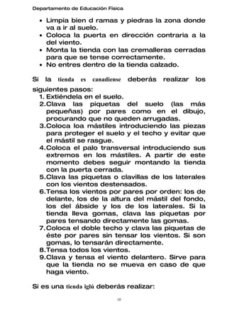 Departamento de Educación Física

     • Limpia bien d ramas y piedras la zona donde
       va a ir al suelo.
     • Coloca la puerta en dirección contraria a la
       del viento.
     • Monta la tienda con las cremalleras cerradas
       para que se tense correctamente.
     • No entres dentro de la tienda calzado.

Si    la   tienda   es   canadiense   deberás   realizar   los
siguientes pasos:
  1. Extiéndela en el suelo.
  2.Clava las piquetas del suelo (las más
     pequeñas) por pares como en el dibujo,
     procurando que no queden arrugadas.
  3.Coloca loa mástiles introduciendo las piezas
     para proteger el suelo y el techo y evitar que
     el mástil se rasgue.
  4.Coloca el palo transversal introduciendo sus
     extremos en los mástiles. A partir de este
     momento debes seguir montando la tienda
     con la puerta cerrada.
  5.Clava las piquetas o clavillas de los laterales
     con los vientos destensados.
  6.Tensa los vientos por pares por orden: los de
     delante, los de la altura del mástil del fondo,
     los del ábside y los de los laterales. Si la
     tienda lleva gomas, clava las piquetas por
     pares tensando directamente las gomas.
  7. Coloca el doble techo y clava las piquetas de
     éste por pares sin tensar los vientos. Si son
     gomas, lo tensarán directamente.
  8.Tensa todos los vientos.
  9.Clava y tensa el viento delantero. Sirve para
     que la tienda no se mueva en caso de que
     haga viento.

Si es una tienda iglú deberás realizar:

                                 10
 
