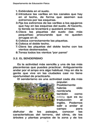 Departamento de Educación Física



  1. Extiéndela en el suelo.
  2.Introduce las varillas en los canales que hay
     en el techo, de forma que asomen sus
     extremos por las esquinas.
  3.Fija los extremos de las varillas a loa agujeros
     que hay en las esquinas del suelo. Al hacerlo,
     la tienda se levantará y quedará armada.
  4.Clava las piquetas del suelo (las más
     pequeñas) procurando que no queden
     arrugas en él.
  5.Coloca correctamente las piquetas.
  6.Coloca el doble techo.
  7. Clava las piquetas del doble techo con los
     vientos destensados.
  8.Tensa todos los vientos "por pares"

3.2. EL SENDERISMO

   Es la actividad más sencilla y una de las más
placenteras que puedes practicar. Antiguamente
andar por el ampo era algo habitual. Hoy en día la
gente que vive en las ciudades casi no tiene
oportunidad de practicarlo.
   El senderismo es una actividad cada día más
                               popular.
                               Posiblemente
                               habrás         oído
                               nombrarla
                               también       como
                               trekkíng, que es su
                               traducción         al
                               inglés. Podemos
                               salir a andar al
                               campo          para
disfrutar   de    los  paisajes,     conocer    las
características del terreno, del clima, de los
árboles y plantas propios de la zona y de los
                             11
 