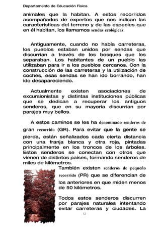 Departamento de Educación Física

animales que la habitan. A estos recorridos
acompañados de expertos que nos indican las
características del terreno y de las especies que
en él habitan, los llamamos sendas ecológicas.


     Antiguamente, cuando no había carreteras,
los pueblos estaban unidos por sendas que
discurrían a través de los bosques que los
separaban. Los habitantes de un pueblo las
utilizaban para ir a los pueblos cercanos. Con la
construcción de las carreteras y la utilización de
coches, esas sendas se han ido borrando, han
ido desapareciendo.

   Actualmente      existen   asociaciones     de
excursionistas y distintas instituciones públicas
que se dedican a recuperar los antiguos
senderos, que en su mayoría discurrían por
parajes muy bellos.

   A estos caminos se les ha denominado senderos de
gran recorrido (GR). Para evitar que la gente se
pierda, están señalizados cada cierta distancia
con una franja blanca y otra roja, pintadas
principalmente en los troncos de los árboles.
Estos senderos se conectan con otros que
vienen de distintos países, formando senderos de
miles de kilómetros.
               También existen senderos de pequeño
                 recorrido (PR) que se diferencian de
                 los anteriores en que miden menos
                 de 50 kilómetros.

                 Todos estos senderos discurren
                 por parajes naturales intentando
                 evitar carreteras y ciudades. La
                             12
 