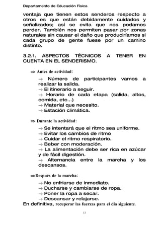Departamento de Educación Física

ventaja que tienen estos senderos respecto a
otros es que están debidamente cuidados y
señalizados; así se evita que nos podamos
perder. También nos permiten pasar por zonas
naturales sin causar el daño que produciríamos si
cada grupo de gente fuese por un camino
distinto.

3.2.1. ASPECTOS TÉCNICOS                   A    TENER         EN
CUENTA EN EL SENDERISMO.

   ⇒ Antes de actividad:
        → Número de participantes vamos a
        realizar la salida.
        → El itinerario a seguir.
        → Horario de cada etapa (salida, altos,
        comida, etc...)
        → Material que necesito.
        → Estación climática.

   ⇒ Durante la actividad:
        → Se intentará que el ritmo sea uniforme.
        → Evitar los cambios de ritmo
        → Cuidar el ritmo respiratorio.
        → Beber con moderación.
        → La alimentación debe ser rica en azúcar
        y de fácil digestión.
        → Alternancia entre la marcha y los
        descansos.

   ⇒ Después de la marcha:
      → No enfriarse de inmediato.
      → Ducharse y cambiarse de ropa.
      → Poner la ropa a secar.
      → Descansar y relajarse.
En definitiva, recuperar las fuerzas para el día siguiente.
                               13
 