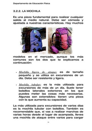 Departamento de Educación Física



3.2.2. LA MOCHILA

Es una pieza fundamental para realizar cualquier
salida al medio natural. Debe ser cómoda y
ajustada a nuestras características. Hay muchos




modelos en el mercado, aunque los más
comunes son los dos que te explicamos a
continuación:


  •   Mochila ligera de ataque: es de tamaño
      pequeño y se utiliza en excursiones de un
      día. Debe ser resistente y ligera.

  •   Mochila tubular: es la más utilizada para
      excursiones de más de un día. Suele tener
      bolsillos laterales exteriores en los que
      puedes meter las cosas más necesarias.
      Algunas son extensibles: tienen una pieza
      con la que aumenta su capacidad.

La más utilizada para excursiones de varios días
es la mochila tubular con bolsillos. También es
recomendable que, si vas a realizar marchas de
varias horas desde el lugar de acampada, lleves
una mochila de ataque entre varios para cargar
                             14
 