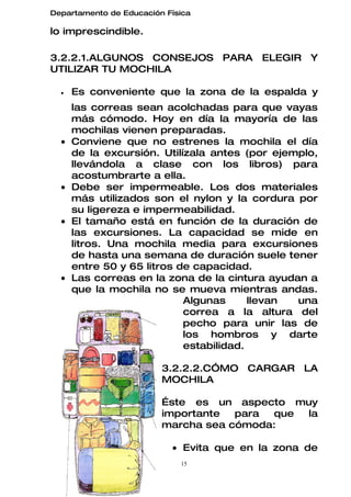 Departamento de Educación Física

lo imprescindible.

3.2.2.1.ALGUNOS CONSEJOS PARA ELEGIR Y
UTILIZAR TU MOCHILA

  •   Es conveniente que la zona de la espalda y
      las correas sean acolchadas para que vayas
      más cómodo. Hoy en día la mayoría de las
      mochilas vienen preparadas.
  •   Conviene que no estrenes la mochila el día
      de la excursión. Utilízala antes (por ejemplo,
      llevándola a clase con los libros) para
      acostumbrarte a ella.
  •   Debe ser impermeable. Los dos materiales
      más utilizados son el nylon y la cordura por
      su ligereza e impermeabilidad.
  •   El tamaño está en función de la duración de
      las excursiones. La capacidad se mide en
      litros. Una mochila media para excursiones
      de hasta una semana de duración suele tener
      entre 50 y 65 litros de capacidad.
  •   Las correas en la zona de la cintura ayudan a
      que la mochila no se mueva mientras andas.
                            Algunas      llevan una
                            correa a la altura del
                            pecho para unir las de
                            los hombros y darte
                            estabilidad.

                         3.2.2.2.CÓMO CARGAR LA
                         MOCHILA

                         Éste es un aspecto muy
                         importante  para que la
                         marcha sea cómoda:

                           • Evita que en la zona de
                             15
 