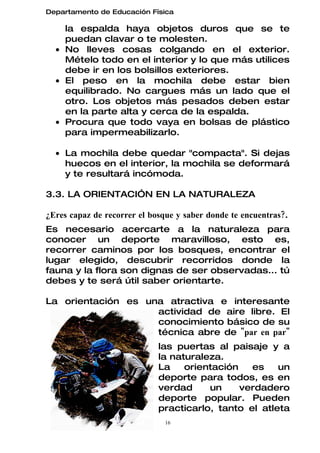 Departamento de Educación Física

    la espalda haya objetos duros que se te
    puedan clavar o te molesten.
  • No lleves cosas colgando en el exterior.
    Mételo todo en el interior y lo que más utilices
    debe ir en los bolsillos exteriores.
  • El peso en la mochila debe estar bien
    equilibrado. No cargues más un lado que el
    otro. Los objetos más pesados deben estar
    en la parte alta y cerca de la espalda.
  • Procura que todo vaya en bolsas de plástico
    para impermeabilizarlo.

  • La mochila debe quedar "compacta". Si dejas
    huecos en el interior, la mochila se deformará
    y te resultará incómoda.

3.3. LA ORIENTACIÓN EN LA NATURALEZA

¿Eres capaz de recorrer el bosque y saber donde te encuentras?.
Es necesario acercarte a la naturaleza para
conocer un deporte maravilloso, esto es,
recorrer caminos por los bosques, encontrar el
lugar elegido, descubrir recorridos donde la
fauna y la flora son dignas de ser observadas... tú
debes y te será útil saber orientarte.

La orientación es una atractiva e interesante
                    actividad de aire libre. El
                    conocimiento básico de su
                    técnica abre de "par en par"
                             las puertas al paisaje y a
                             la naturaleza.
                             La    orientación   es    un
                             deporte para todos, es en
                             verdad     un     verdadero
                             deporte popular. Pueden
                             practicarlo, tanto el atleta
                               16
 