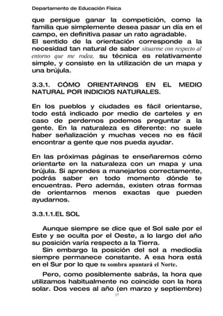 Departamento de Educación Física

que persigue ganar la competición, como la
familia que simplemente desea pasar un día en el
campo, en definitiva pasar un rato agradable.
El sentido de la orientación corresponde a la
necesidad tan natural de saber situarme con respecto al
entorno que me rodea, su técnica es relativamente
simple, y consiste en la utilización de un mapa y
una brújula.

3.3.1. CÓMO ORIENTARNOS EN EL                  MEDIO
NATURAL POR INDICIOS NATURALES.

En los pueblos y ciudades es fácil orientarse,
todo está indicado por medio de carteles y en
caso de perdernos podemos preguntar a la
gente. En la naturaleza es diferente: no suele
haber señalización y muchas veces no es fácil
encontrar a gente que nos pueda ayudar.

En las próximas páginas te enseñaremos cómo
orientarte en la naturaleza con un mapa y una
brújula. Si aprendes a manejarlos correctamente,
podrás saber en todo momento dónde te
encuentras. Pero además, existen otras formas
de orientarnos menos exactas que pueden
ayudarnos.

3.3.1.1.EL SOL

   Aunque siempre se dice que el Sol sale por el
Este y se oculta por el Oeste, a lo largo del año
su posición varía respecto a la Tierra.
   Sin embargo la posición del sol a mediodía
siempre permanece constante. A esa hora está
en el Sur por lo que tu sombra apuntará el Norte.
     Pero, como posiblemente sabrás, la hora que
utilizamos habitualmente no coincide con la hora
solar. Dos veces al año (en marzo y septiembre)
                             17
 