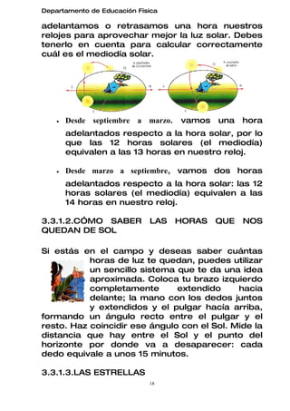 Departamento de Educación Física

adelantamos o retrasamos una hora nuestros
relojes para aprovechar mejor la luz solar. Debes
tenerlo en cuenta para calcular correctamente
cuál es el mediodía solar.




    •   Desde septiembre a marzo.   vamos   una   hora
        adelantados respecto a la hora solar, por lo
        que las 12 horas solares (el mediodía)
        equivalen a las 13 horas en nuestro reloj.

    •   Desde marzo a septiembre, vamos dos horas
        adelantados respecto a la hora solar: las 12
        horas solares (el mediodía) equivalen a las
        14 horas en nuestro reloj.

3.3.1.2.CÓMO SABER           LAS    HORAS   QUE   NOS
QUEDAN DE SOL

Si estás en el campo y deseas saber cuántas
           horas de luz te quedan, puedes utilizar
           un sencillo sistema que te da una idea
           aproximada. Coloca tu brazo izquierdo
           completamente       extendido     hacia
           delante; la mano con los dedos juntos
           y extendidos y el pulgar hacía arriba,
formando un ángulo recto entre el pulgar y el
resto. Haz coincidir ese ángulo con el Sol. Mide la
distancia que hay entre el Sol y el punto del
horizonte por donde va a desaparecer: cada
dedo equivale a unos 15 minutos.

3.3.1.3.LAS ESTRELLAS
                             18
 