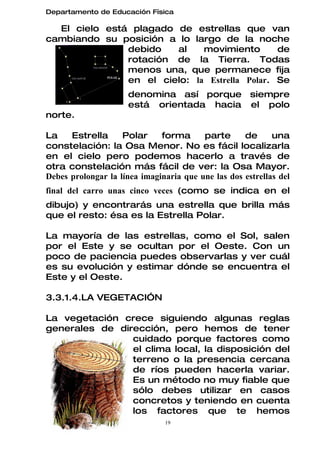 Departamento de Educación Física

  El cielo está plagado de estrellas que van
cambiando su posición a lo largo de la noche
               debido   al    movimiento       de
               rotación de la Tierra. Todas
               menos una, que permanece fija
               en el cielo: la Estrella Polar. Se
                     denomina así porque siempre
                     está orientada hacia el polo
norte.

La    Estrella      Polar     forma      parte      de      una
constelación: la Osa Menor. No es fácil localizarla
en el cielo pero podemos hacerlo a través de
otra constelación más fácil de ver: la Osa Mayor.
Debes prolongar la línea imaginaria que une las dos estrellas del
final del carro unas cinco veces (como se indica en el
dibujo) y encontrarás una estrella que brilla más
que el resto: ésa es la Estrella Polar.

La mayoría de las estrellas, como el Sol, salen
por el Este y se ocultan por el Oeste. Con un
poco de paciencia puedes observarlas y ver cuál
es su evolución y estimar dónde se encuentra el
Este y el Oeste.

3.3.1.4.LA VEGETACIÓN

La vegetación crece siguiendo algunas reglas
generales de dirección, pero hemos de tener
                cuidado porque factores como
                el clima local, la disposición del
                terreno o la presencia cercana
                de ríos pueden hacerla variar.
                Es un método no muy fiable que
                sólo debes utilizar en casos
                concretos y teniendo en cuenta
                los factores que te hemos
                               19
 