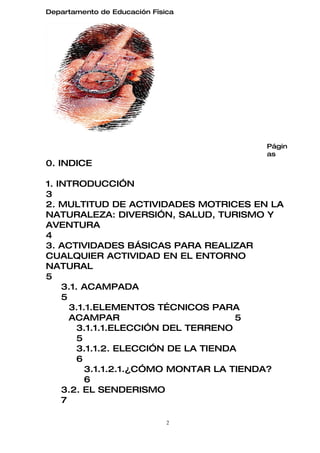 Departamento de Educación Física




                                       Págin
                                       as
0. INDICE

1. INTRODUCCIÓN
3
2. MULTITUD DE ACTIVIDADES MOTRICES EN LA
NATURALEZA: DIVERSIÓN, SALUD, TURISMO Y
AVENTURA
4
3. ACTIVIDADES BÁSICAS PARA REALIZAR
CUALQUIER ACTIVIDAD EN EL ENTORNO
NATURAL
5
    3.1. ACAMPADA
    5
      3.1.1.ELEMENTOS TÉCNICOS PARA
      ACAMPAR                         5
        3.1.1.1.ELECCIÓN DEL TERRENO
        5
        3.1.1.2. ELECCIÓN DE LA TIENDA
        6
          3.1.1.2.1.¿CÓMO MONTAR LA TIENDA?
          6
    3.2. EL SENDERISMO
    7

                              2
 