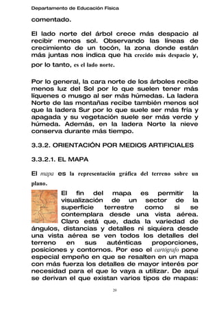 Departamento de Educación Física

comentado.

El lado norte del árbol crece más despacio al
recibir menos sol. Observando las líneas de
crecimiento de un tocón, la zona donde están
más juntas nos indica que ha crecido más despacio y,
por lo tanto, es el lado norte.

Por lo general, la cara norte de los árboles recibe
menos luz del Sol por lo que suelen tener más
líquenes o musgo al ser más húmedas. La ladera
Norte de las montañas recibe también menos sol
que la ladera Sur por lo que suele ser más fría y
apagada y su vegetación suele ser más verde y
húmeda. Además, en la ladera Norte la nieve
conserva durante más tiempo.

3.3.2. ORIENTACIÓN POR MEDIOS ARTIFICIALES

3.3.2.1. EL MAPA

El mapa es la representación gráfica del terreno sobre un
plano.
         El   fin   del   mapa     es   permitir  la
         visualización de un sector de la
         superficie     terrestre   como    si   se
         contemplara desde una vista aérea.
         Claro está que, dada la variedad de
ángulos, distancias y detalles ni siquiera desde
una vista aérea se ven todos los detalles del
terreno    en     sus    auténticas   proporciones,
posiciones y contornos. Por eso el cartógrafo pone
especial empeño en que se resalten en un mapa
con más fuerza los detalles de mayor interés por
necesidad para el que lo vaya a utilizar. De aquí
se derivan el que existan varios tipos de mapas:
                              20
 